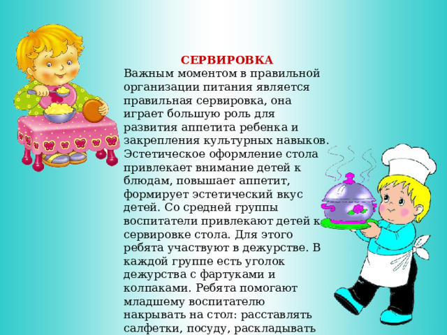       СЕРВИРОВКА Важным моментом в правильной организации питания является правильная сервировка, она играет большую роль для развития аппетита ребенка и закрепления культурных навыков. Эстетическое оформление стола привлекает внимание детей к блюдам, повышает аппетит, формирует эстетический вкус детей. Со средней группы воспитатели привлекают детей к сервировке стола. Для этого ребята участвуют в дежурстве. В каждой группе есть уголок дежурства с фартуками и колпаками. Ребята помогают младшему воспитателю накрывать на стол: расставлять салфетки, посуду, раскладывать столовые приборы. 