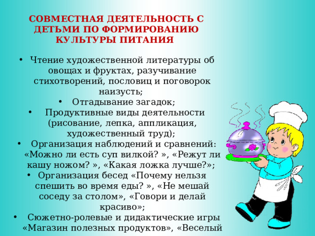 СОВМЕСТНАЯ ДЕЯТЕЛЬНОСТЬ С ДЕТЬМИ ПО ФОРМИРОВАНИЮ КУЛЬТУРЫ ПИТАНИЯ Чтение художественной литературы об овощах и фруктах, разучивание стихотворений, пословиц и поговорок наизусть;  Отгадывание загадок;  Продуктивные виды деятельности (рисование, лепка, аппликация, художественный труд);  Организация наблюдений и сравнений: «Можно ли есть суп вилкой? », «Режут ли кашу ножом? », «Какая ложка лучше?»; Организация бесед «Почему нельзя спешить во время еды? », «Не мешай соседу за столом», «Говори и делай красиво»;  Сюжетно-ролевые и дидактические игры «Магазин полезных продуктов», «Веселый повар»,  тематические выставки «Планета полезных продуктов», «Вот как мы умеем»; Театрализованное представление.  