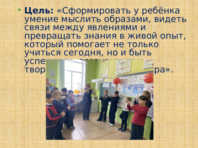 Цель: «Сформировать у ребёнка умение мыслить образами, видеть связи между явлениями и превращать знания в живой опыт, который помогает не только учиться сегодня, но и быть успешным, осознанным и творческим человеком завтра». 