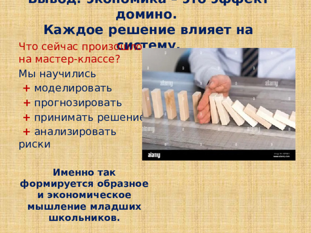 Вывод: экономика – это эффект домино.  Каждое решение влияет на систему. Что сейчас произошло на мастер-классе? Мы научились  +  моделировать  +  прогнозировать  +  принимать решение  +  анализировать риски Именно так формируется образное и экономическое мышление младших школьников. 
