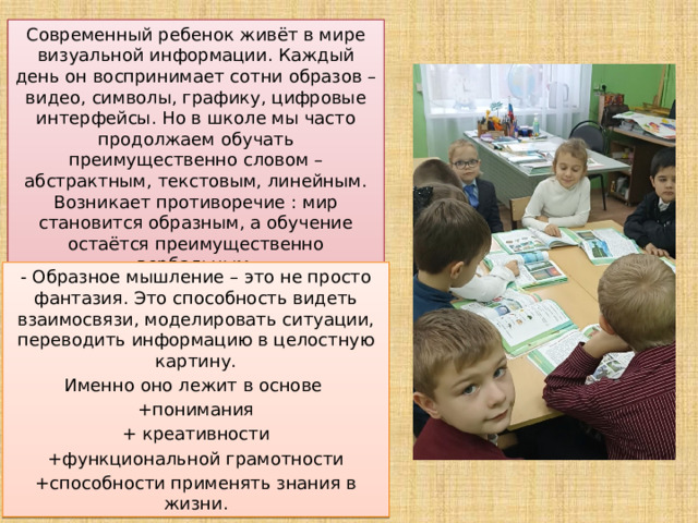        Современный ребенок живёт в мире визуальной информации. Каждый день он воспринимает сотни образов – видео, символы, графику, цифровые интерфейсы. Но в школе мы часто продолжаем обучать преимущественно словом – абстрактным, текстовым, линейным. Возникает противоречие : мир становится образным, а обучение остаётся преимущественно вербальным. - Образное мышление – это не просто фантазия. Это способность видеть взаимосвязи, моделировать ситуации, переводить информацию в целостную картину. Именно оно лежит в основе +понимания + креативности +функциональной грамотности +способности применять знания в жизни. 