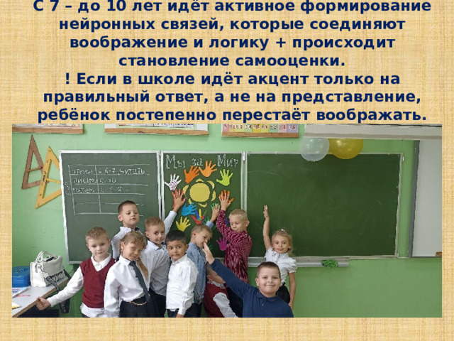 С 7 – до 10 лет идёт активное формирование нейронных связей, которые соединяют воображение и логику + происходит становление самооценки.  ! Если в школе идёт акцент только на правильный ответ, а не на представление, ребёнок постепенно перестаёт воображать.   