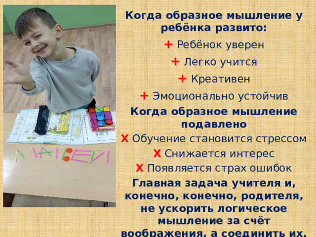 Когда образное мышление у ребёнка развито: + Ребёнок уверен + Легко учится + Креативен + Эмоционально устойчив Когда образное мышление подавлено Х Обучение становится стрессом Х Снижается интерес Х Появляется страх ошибок Главная задача учителя и, конечно, конечно, родителя, не ускорить логическое мышление за счёт воображения, а соединить их. 