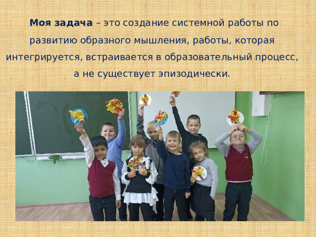  Моя задача – это создание системной работы по развитию образного мышления, работы, которая интегрируется, встраивается в образовательный процесс, а не существует эпизодически. 