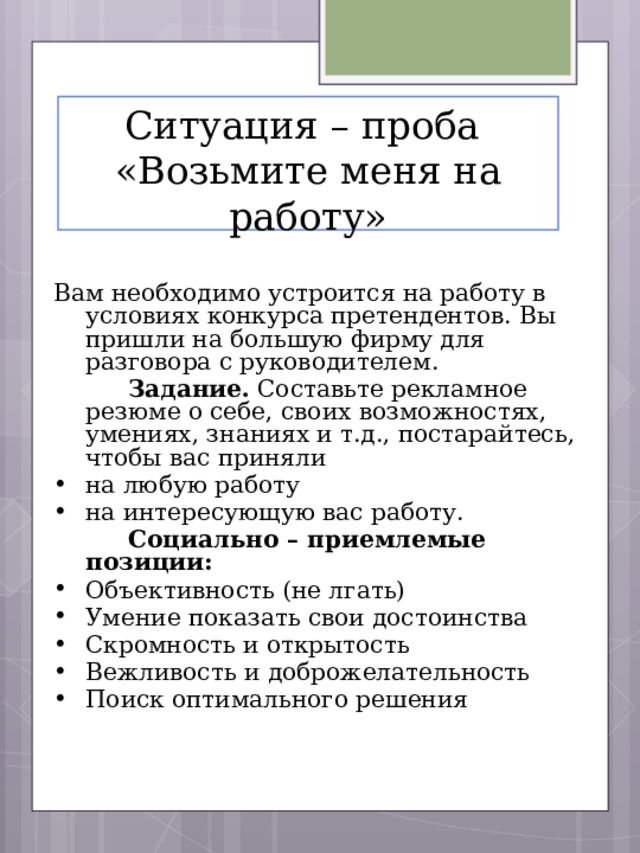Ситуация – проба  «Возьмите меня на работу» Вам необходимо устроится на работу в условиях конкурса претендентов. Вы пришли на большую фирму для разговора с руководителем.   Задание. Составьте рекламное резюме о себе, своих возможностях, умениях, знаниях и т.д., постарайтесь, чтобы вас приняли на любую работу на интересующую вас работу.   Социально – приемлемые позиции: Объективность (не лгать) Умение показать свои достоинства Скромность и открытость Вежливость и доброжелательность Поиск оптимального решения 