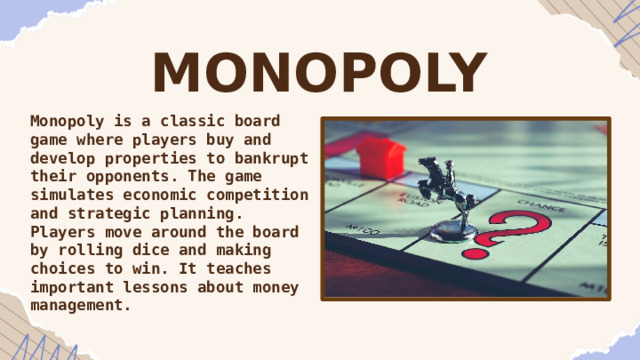 MONOPOLY Monopoly is a classic board game where players buy and develop properties to bankrupt their opponents. The game simulates economic competition and strategic planning. Players move around the board by rolling dice and making choices to win. It teaches important lessons about money management. 