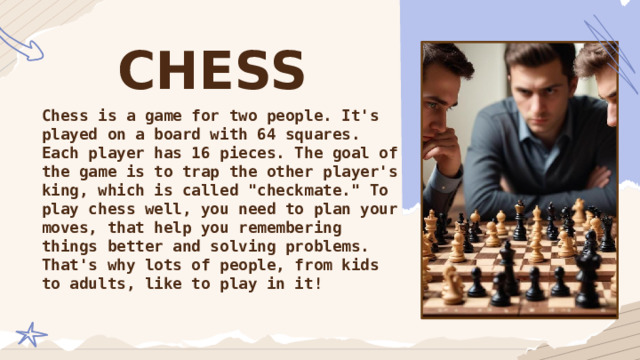 CHESS Chess is a game for two people. It's played on a board with 64 squares. Each player has 16 pieces. The goal of the game is to trap the other player's king, which is called 