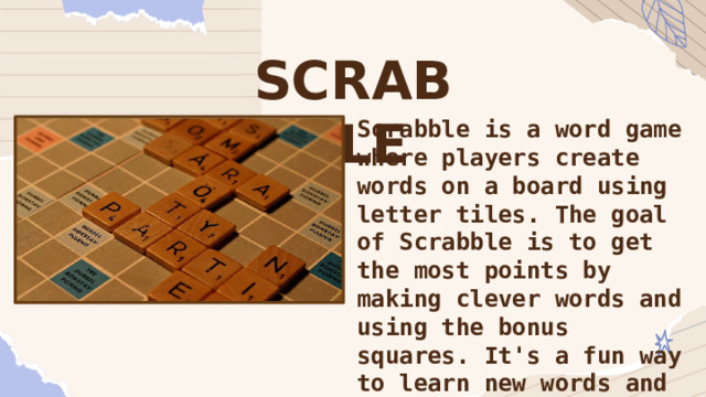 SCRABBLE Scrabble is a word game where players create words on a board using letter tiles. The goal of Scrabble is to get the most points by making clever words and using the bonus squares. It's a fun way to learn new words and practice your spelling! It also helps you to think strategically. 