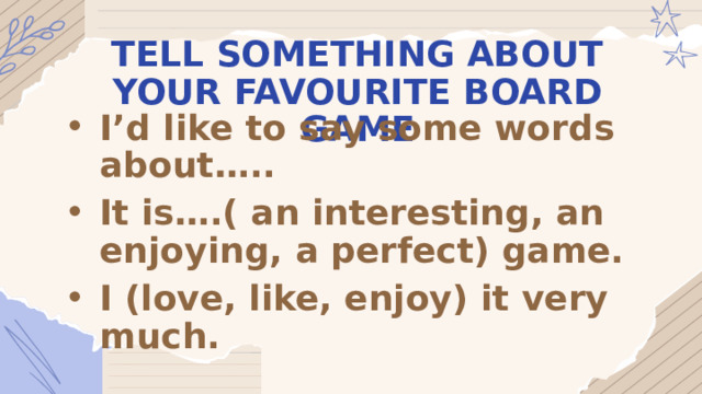 TELL SOMETHING ABOUT YOUR FAVOURITE BOARD GAME I’d like to say some words about….. It is….( an interesting, an enjoying, a perfect) game. I (love, like, enjoy) it very much. 
