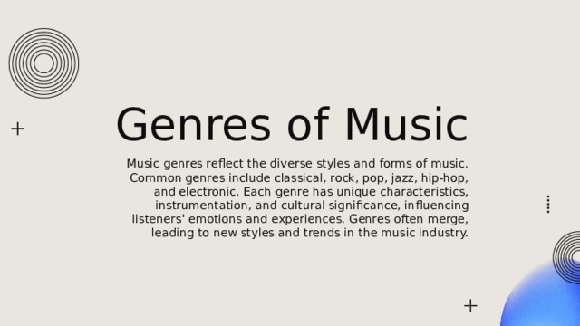 Genres of Music Music genres reflect the diverse styles and forms of music. Common genres include classical, rock, pop, jazz, hip-hop, and electronic. Each genre has unique characteristics, instrumentation, and cultural significance, influencing listeners' emotions and experiences. Genres often merge, leading to new styles and trends in the music industry. 