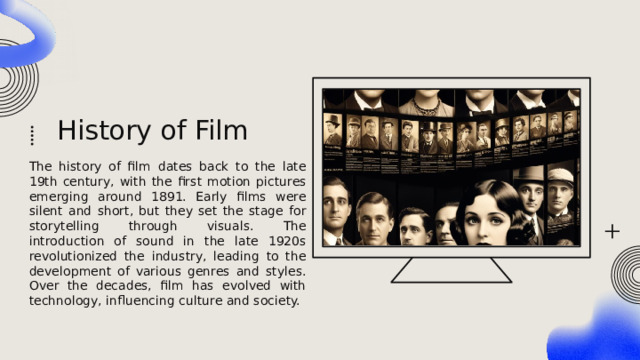 History of Film The history of film dates back to the late 19th century, with the first motion pictures emerging around 1891. Early films were silent and short, but they set the stage for storytelling through visuals. The introduction of sound in the late 1920s revolutionized the industry, leading to the development of various genres and styles. Over the decades, film has evolved with technology, influencing culture and society. 