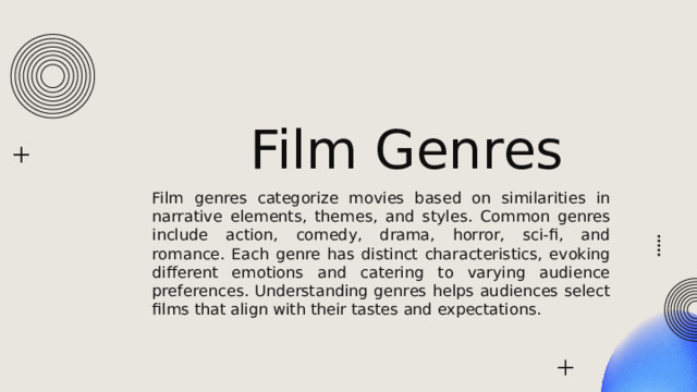 Film Genres Film genres categorize movies based on similarities in narrative elements, themes, and styles. Common genres include action, comedy, drama, horror, sci-fi, and romance. Each genre has distinct characteristics, evoking different emotions and catering to varying audience preferences. Understanding genres helps audiences select films that align with their tastes and expectations. 