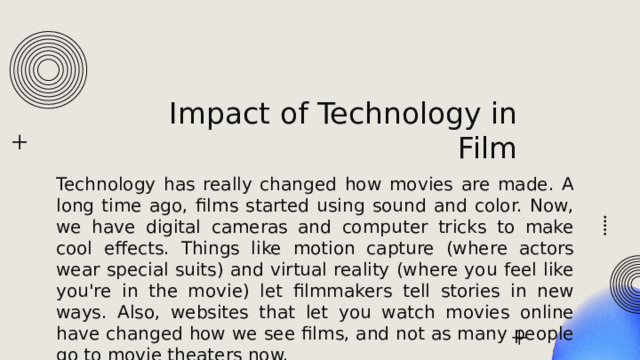 Impact of Technology in Film Technology has really changed how movies are made. A long time ago, films started using sound and color. Now, we have digital cameras and computer tricks to make cool effects. Things like motion capture (where actors wear special suits) and virtual reality (where you feel like you're in the movie) let filmmakers tell stories in new ways. Also, websites that let you watch movies online have changed how we see films, and not as many people go to movie theaters now. 