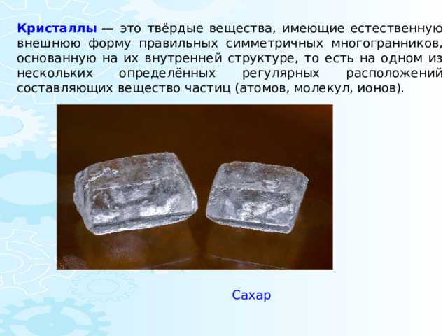 Кристаллы  — это твёрдые вещества, имеющие естественную внешнюю форму правильных симметричных многогранников, основанную на их внутренней структуре, то есть на одном из нескольких определённых регулярных расположений составляющих вещество частиц (атомов, молекул, ионов). Сахар 
