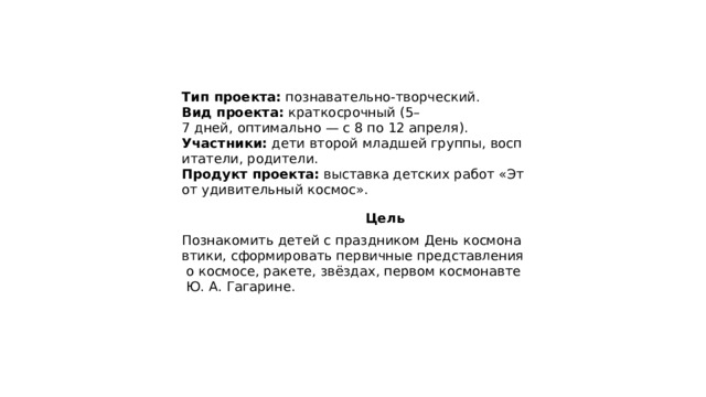 Тип проекта:  познавательно‑творческий.  Вид проекта:  краткосрочный (5–7 дней, оптимально — с 8 по 12 апреля).  Участники:  дети второй младшей группы, воспитатели, родители.  Продукт проекта:  выставка детских работ «Этот удивительный космос».  Цель Познакомить детей с праздником День космонавтики, сформировать первичные представления о космосе, ракете, звёздах, первом космонавте Ю. А. Гагарине. 