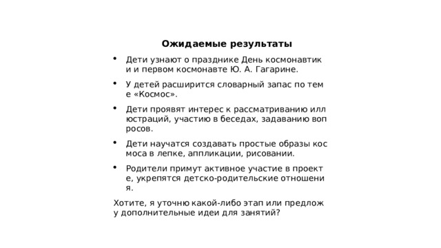  Ожидаемые результаты Дети узнают о празднике День космонавтики и первом космонавте Ю. А. Гагарине. У детей расширится словарный запас по теме «Космос». Дети проявят интерес к рассматриванию иллюстраций, участию в беседах, задаванию вопросов. Дети научатся создавать простые образы космоса в лепке, аппликации, рисовании. Родители примут активное участие в проекте, укрепятся детско‑родительские отношения. Хотите, я уточню какой‑либо этап или предложу дополнительные идеи для занятий?   