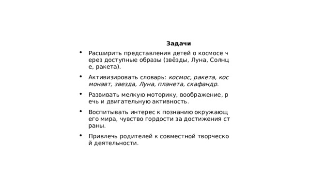  Задачи Расширить представления детей о космосе через доступные образы (звёзды, Луна, Солнце, ракета). Активизировать словарь:  космос, ракета, космонавт, звезда, Луна, планета, скафандр . Развивать мелкую моторику, воображение, речь и двигательную активность. Воспитывать интерес к познанию окружающего мира, чувство гордости за достижения страны. Привлечь родителей к совместной творческой деятельности. 
