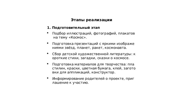  Этапы реализации 1. Подготовительный этап Подбор иллюстраций, фотографий, плакатов на тему «Космос». Подготовка презентаций с яркими изображениями звёзд, планет, ракет, космонавта. Сбор детской художественной литературы: короткие стихи, загадки, сказки о космосе. Подготовка материалов для творчества: пластилин, краски, цветная бумага, клей, заготовки для аппликаций, конструктор. Информирование родителей о проекте, приглашение к участию. 