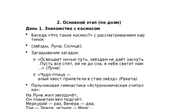  2. Основной этап (по дням) День 1. Знакомство с космосом Беседа «Что такое космос?» с рассматриванием картинок  (звёзды, Луна, Солнце). Загадывание загадок: «Освещает ночью путь, звёздам не даёт заснуть. Пусть все спят, ей не до сна, в небе светит нам…»  (Луна) . «Чудо‑птица — алый хвост прилетела в стаю звёзд»  (Ракета) . «Освещает ночью путь, звёздам не даёт заснуть. Пусть все спят, ей не до сна, в небе светит нам…»  (Луна) . «Чудо‑птица — алый хвост прилетела в стаю звёзд»  (Ракета) . Пальчиковая гимнастика «Астрономическая считалка»: На Луне жил звездочёт,  Он планетам вёл подсчёт:  Меркурий — раз, Венера — два,  Три — Земля, четыре — Марс… 