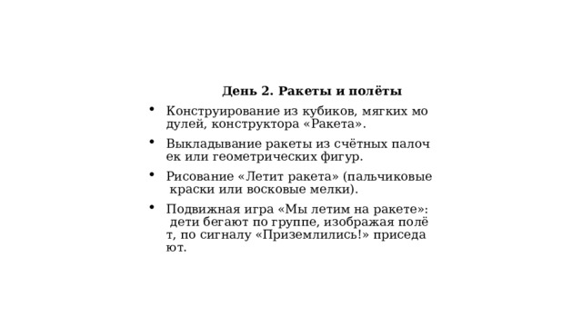  День 2. Ракеты и полёты Конструирование из кубиков, мягких модулей, конструктора «Ракета». Выкладывание ракеты из счётных палочек или геометрических фигур. Рисование «Летит ракета» (пальчиковые краски или восковые мелки). Подвижная игра «Мы летим на ракете»: дети бегают по группе, изображая полёт, по сигналу «Приземлились!» приседают. 
