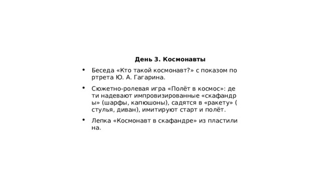  День 3. Космонавты Беседа «Кто такой космонавт?» с показом портрета Ю. А. Гагарина. Сюжетно‑ролевая игра «Полёт в космос»: дети надевают импровизированные «скафандры» (шарфы, капюшоны), садятся в «ракету» (стулья, диван), имитируют старт и полёт. Лепка «Космонавт в скафандре» из пластилина. 