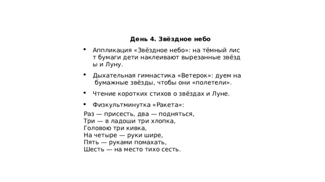  День 4. Звёздное небо Аппликация «Звёздное небо»: на тёмный лист бумаги дети наклеивают вырезанные звёзды и Луну. Дыхательная гимнастика «Ветерок»: дуем на бумажные звёзды, чтобы они «полетели». Чтение коротких стихов о звёздах и Луне. Физкультминутка «Ракета»: Раз — присесть, два — подняться,  Три — в ладоши три хлопка,  Головою три кивка,  На четыре — руки шире,  Пять — руками помахать,  Шесть — на место тихо сесть. 