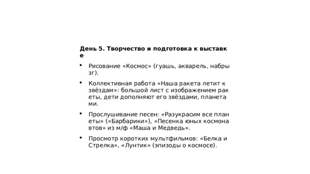 День 5. Творчество и подготовка к выставке Рисование «Космос» (гуашь, акварель, набрызг). Коллективная работа «Наша ракета летит к звёздам»: большой лист с изображением ракеты, дети дополняют его звёздами, планетами. Прослушивание песен: «Разукрасим все планеты» («Барбарики»), «Песенка юных космонавтов» из м/ф «Маша и Медведь». Просмотр коротких мультфильмов: «Белка и Стрелка», «Лунтик» (эпизоды о космосе). 