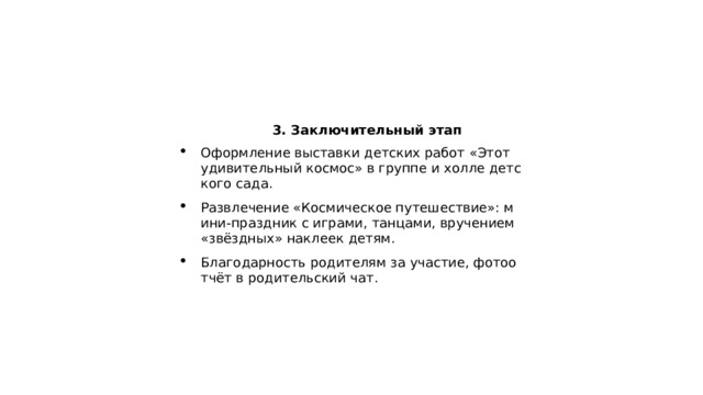  3. Заключительный этап Оформление выставки детских работ «Этот удивительный космос» в группе и холле детского сада. Развлечение «Космическое путешествие»: мини‑праздник с играми, танцами, вручением «звёздных» наклеек детям. Благодарность родителям за участие, фотоотчёт в родительский чат. 