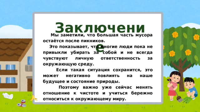 Заключение  Мы заметили, что большая часть мусора остаётся после пикников.  Это показывает, что многие люди пока не привыкли убирать за собой и не всегда чувствуют личную ответственность за окружающую среду.  Если такая ситуация сохранится, это может негативно повлиять на наше будущее и состояние природы.  Поэтому важно уже сейчас менять отношение к чистоте и учиться бережно относиться к окружающему миру.  