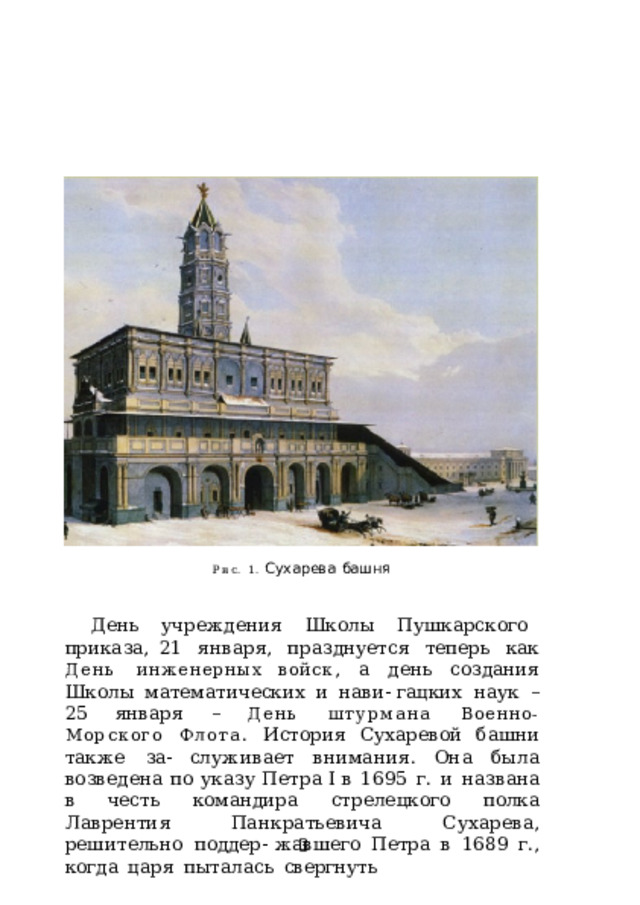 Рис. 1.  Сухарева  башня День  учреждения  Школы  Пушкарского  приказа, 21  января,  празднуется  теперь  как  День  инженерных войск ,  а  день  создания  Школы  математических  и  нави- гацких  наук  –  25  января  –  День  штурмана  Военно- Морского  Флота .  История  Сухаревой  башни  также  за- служивает  внимания.  Она  была  возведена  по  указу  Петра  I в  1695  г.  и  названа  в  честь  командира  стрелецкого  полка Лаврентия  Панкратьевича  Сухарева,  решительно  поддер- жавшего  Петра  в  1689  г.,  когда  царя  пыталась  свергнуть 3 