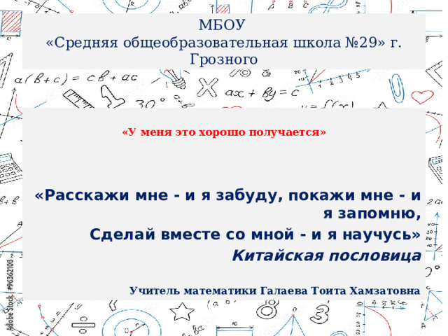 МБОУ  «Средняя общеобразовательная школа №29» г. Грозного  «У меня это хорошо получается»    «Расскажи мне - и я забуду,  покажи мне - и я запомню, Сделай вместе со мной -  и я научусь» Китайская пословица   Учитель математики Галаева Тоита Хамзатовна 