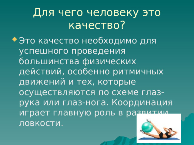 Для чего человеку это качество? Это качество необходимо для успешного проведения большинства физических действий, особенно ритмичных движений и тех, которые осуществляются по схеме глаз-рука или глаз-нога. Координация играет главную роль в развитии ловкости. 