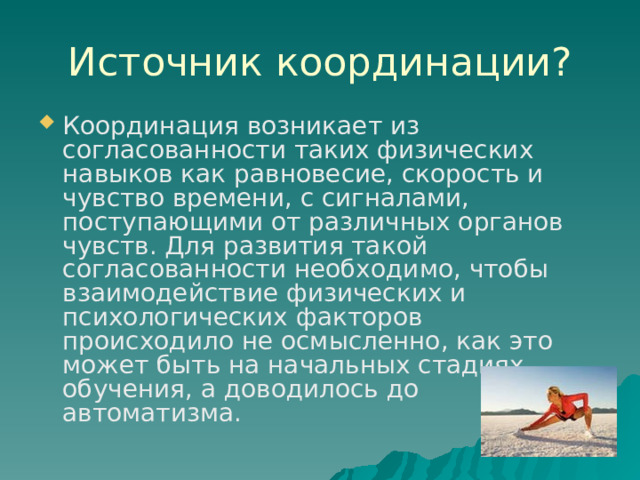 Источник координации? Координация возникает из согласованности таких физических навыков как равновесие, скорость и чувство времени, с сигналами, поступающими от различных органов чувств. Для развития такой согласованности необходимо, чтобы взаимодействие физических и психологических факторов происходило не осмысленно, как это может быть на начальных стадиях обучения, а доводилось до автоматизма. 
