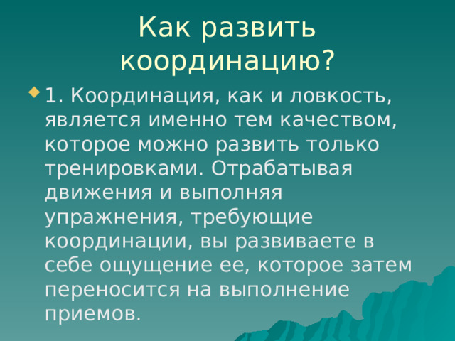 Как развить координацию? 1. Координация, как и ловкость, является именно тем качеством, которое можно развить только тренировками. Отрабатывая движения и выполняя упражнения, требующие координации, вы развиваете в себе ощущение ее, которое затем переносится на выполнение приемов.  