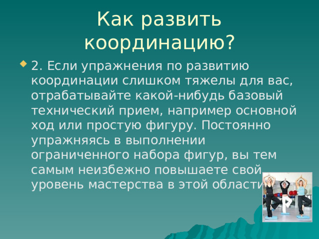 Как развить координацию? 2. Если упражнения по развитию координации слишком тяжелы для вас, отрабатывайте какой-нибудь базовый технический прием, например основной ход или простую фигуру. Постоянно упражняясь в выполнении ограниченного набора фигур, вы тем самым неизбежно повышаете свой уровень мастерства в этой области. 