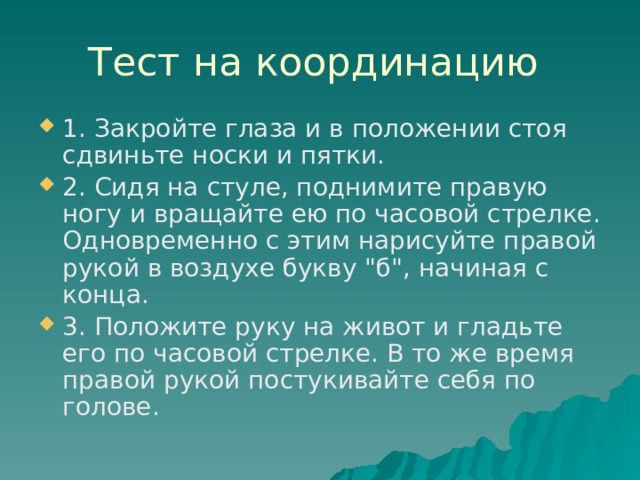 Тест на координацию 1. Закройте глаза и в положении стоя сдвиньте носки и пятки. 2. Сидя на стуле, поднимите правую ногу и вращайте ею по часовой стрелке. Одновременно с этим нарисуйте правой рукой в воздухе букву 