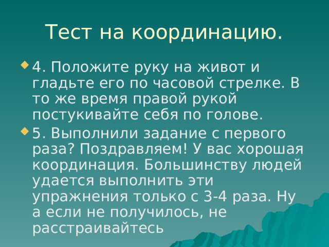Тест на координацию. 4. Положите руку на живот и гладьте его по часовой стрелке. В то же время правой рукой постукивайте себя по голове. 5. Выполнили задание с первого раза? Поздравляем! У вас хорошая координация. Большинству людей удается выполнить эти упражнения только с 3-4 раза. Ну а если не получилось, не расстраивайтесь 