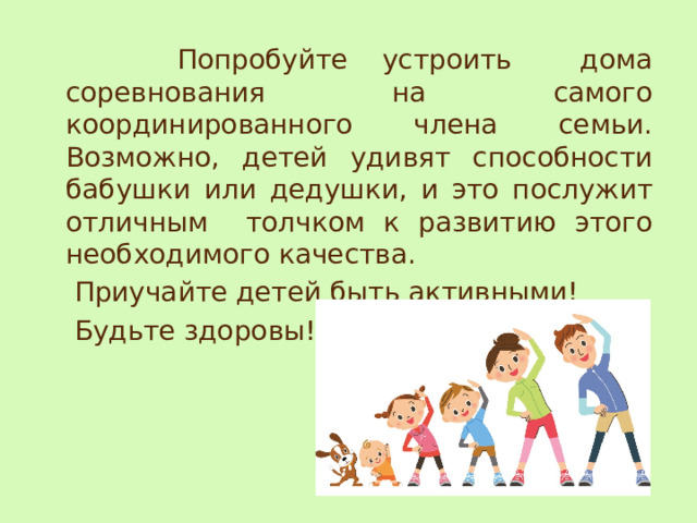 Попробуйте устроить дома соревнования на самого координированного члена семьи. Возможно, детей удивят способности бабушки или дедушки, и это послужит отличным толчком к развитию этого необходимого качества.  Приучайте детей быть активными!  Будьте здоровы! 