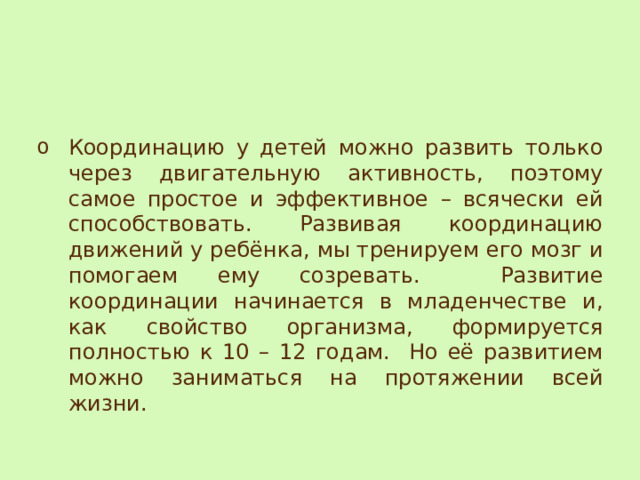 Координацию у детей можно развить только через двигательную активность, поэтому самое простое и эффективное – всячески ей способствовать. Развивая координацию движений у ребёнка, мы тренируем его мозг и помогаем ему созревать. Развитие координации начинается в младенчестве и, как свойство организма, формируется полностью к 10 – 12 годам. Но её развитием можно заниматься на протяжении всей жизни. 