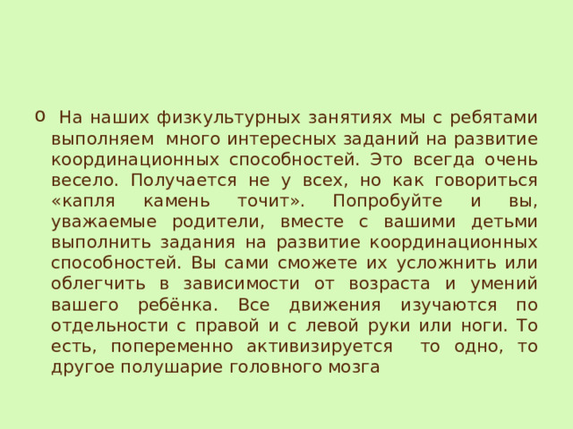  На наших физкультурных занятиях мы с ребятами выполняем много интересных заданий на развитие координационных способностей. Это всегда очень весело. Получается не у всех, но как говориться «капля камень точит». Попробуйте и вы, уважаемые родители, вместе с вашими детьми выполнить задания на развитие координационных способностей. Вы сами сможете их усложнить или облегчить в зависимости от возраста и умений вашего ребёнка. Все движения изучаются по отдельности с правой и с левой руки или ноги. То есть, попеременно активизируется то одно, то другое полушарие головного мозга 