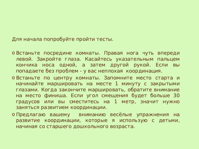 Для начала попробуйте пройти тесты. Встаньте посредине комнаты. Правая нога чуть впереди левой. Закройте глаза. Касайтесь указательным пальцем кончика носа одной, а затем другой рукой. Если вы попадаете без проблем - у вас неплохая координация. Встаньте по центру комнаты. Запомните место старта и начинайте маршировать на месте 1 минуту с закрытыми глазами. Когда закончите маршировать, обратите внимание на место финиша. Если угол смещения будет больше 30 градусов или вы сместитесь на 1 метр, значит нужно заняться развитием координации. Предлагаю вашему вниманию весёлые упражнения на развитие координации, которые я использую с детьми, начиная со старшего дошкольного возраста. 