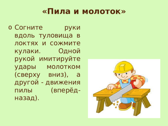 «Пила и молоток»   Согните руки вдоль туловища в локтях и сожмите кулаки. Одной рукой имитируйте удары молотком (сверху вниз), а другой - движения пилы (вперёд- назад). 