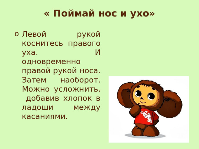 « Поймай нос и ухо»   Левой рукой коснитесь правого уха. И одновременно правой рукой носа. Затем наоборот. Можно усложнить, добавив хлопок в ладоши между касаниями. 