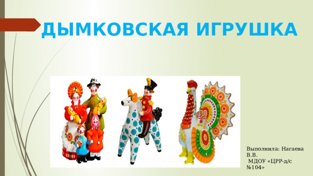 ДЫМКОВСКАЯ ИГРУШКА Выполнила: Нагаева В.В.  МДОУ «ЦРР-д/с №104» 