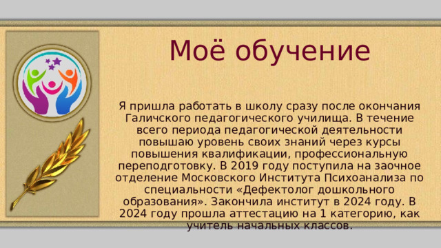 Моё обучение Я пришла работать в школу сразу после окончания Галичского педагогического училища. В течение всего периода педагогической деятельности повышаю уровень своих знаний через курсы повышения квалификации, профессиональную переподготовку. В 2019 году поступила на заочное отделение Московского Института Психоанализа по специальности «Дефектолог дошкольного образования». Закончила институт в 2024 году. В 2024 году прошла аттестацию на 1 категорию, как учитель начальных классов. 