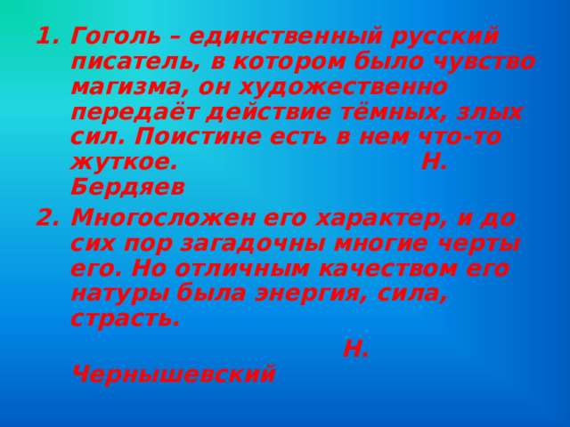 Гоголь – единственный русский писатель, в котором было чувство магизма, он художественно передаёт действие тёмных, злых сил. Поистине есть в нем что-то жуткое. Н. Бердяев Многосложен его характер, и до сих пор загадочны многие черты его. Но отличным качеством его натуры была энергия, сила, страсть.  Н. Чернышевский 