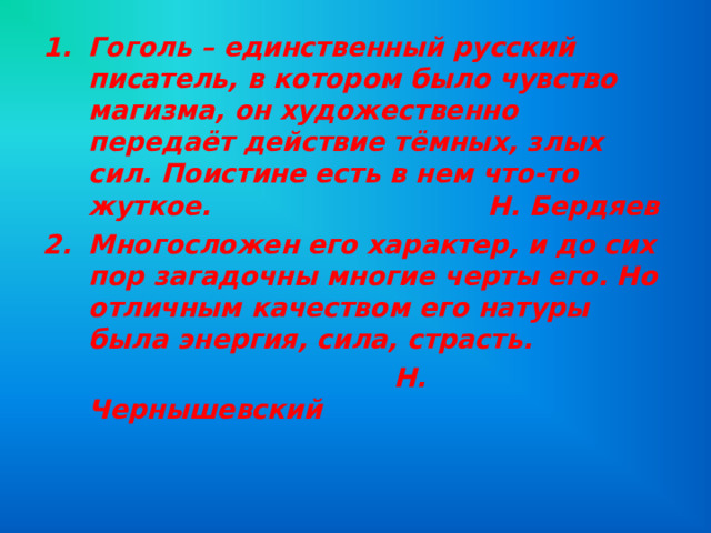 Гоголь – единственный русский писатель, в котором было чувство магизма, он художественно передаёт действие тёмных, злых сил. Поистине есть в нем что-то жуткое. Н. Бердяев Многосложен его характер, и до сих пор загадочны многие черты его. Но отличным качеством его натуры была энергия, сила, страсть.  Н. Чернышевский 