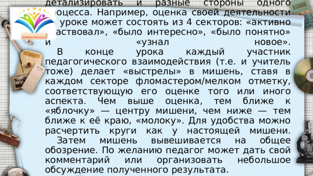  На листе бумаги или доске рисуется мишень, разделённая на секторы. Каждый сектор — какой-то аспект урока. Например, оценка содержания, оценка своей деятельности и деятельности педагога. Секторы могут детализировать и разные стороны одного процесса. Например, оценка своей деятельности на уроке может состоять из 4 секторов: «активно участвовал», «было интересно», «было понятно» и «узнал новое».   В конце урока каждый участник педагогического взаимодействия (т.е. и учитель тоже) делает «выстрелы» в мишень, ставя в каждом секторе фломастером/мелком отметку, соответствующую его оценке того или иного аспекта. Чем выше оценка, тем ближе к «яблочку» — центру мишени, чем ниже — тем ближе к её краю, «молоку». Для удобства можно расчертить круги как у настоящей мишени.   Затем мишень вывешивается на общее обозрение. По желанию педагог может дать свой комментарий или организовать небольшое обсуждение полученного результата. 
