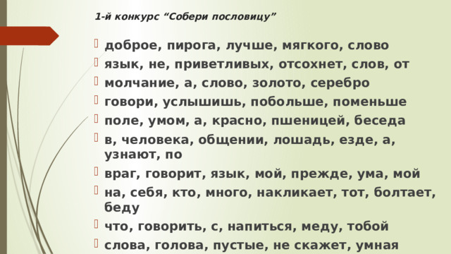 1-й конкурс “Собери пословицу”   доброе, пирога, лучше, мягкого, слово язык, не, приветливых, отсохнет, слов, от молчание, а, слово, золото, серебро говори, услышишь, побольше, поменьше поле, умом, а, красно, пшеницей, беседа в, человека, общении, лошадь, езде, а, узнают, по враг, говорит, язык, мой, прежде, ума, мой на, себя, кто, много, накликает, тот, болтает, беду что, говорить, с, напиться, меду, тобой слова, голова, пустые, не скажет, умная 
