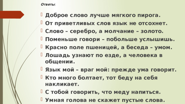 Ответы :   Доброе слово лучше мягкого пирога. От приветливых слов язык не отсохнет. Слово – серебро, а молчание – золото. Поменьше говори – побольше услышишь. Красно поле пшеницей, а беседа – умом. Лошадь узнают по езде, а человека в общении. Язык мой – враг мой: прежде ума говорит. Кто много болтает, тот беду на себя накликает. С тобой говорить, что меду напиться. Умная голова не скажет пустые слова. 